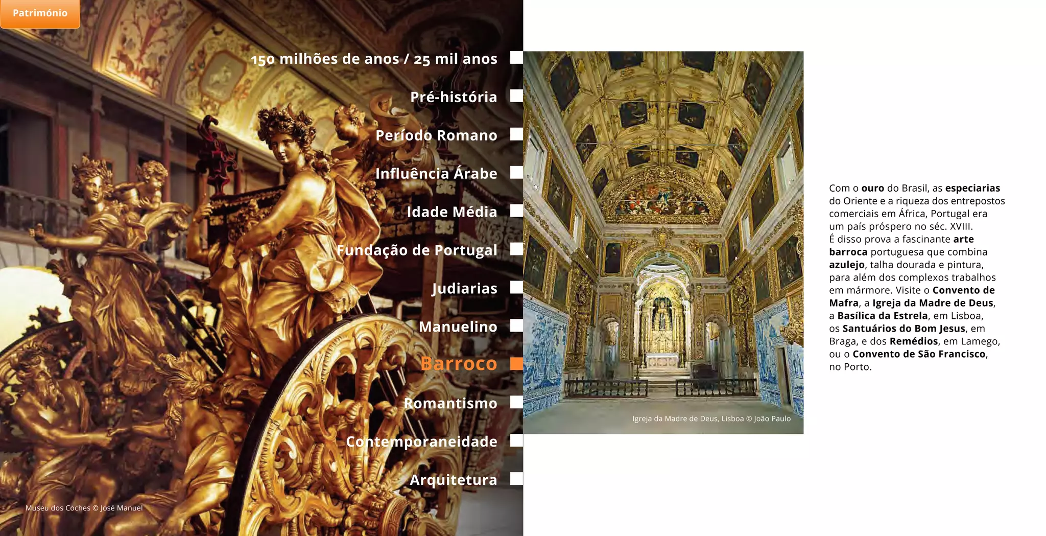 Com o ouro do Brasil, as especiarias
do Oriente e a riqueza dos entrepostos
comerciais em África, Portugal era
um país próspero no séc. XVIII.
É disso prova a fascinante arte
barroca portuguesa que combina
azulejo, talha dourada e pintura,
para além dos complexos trabalhos
em mármore. Visite o Convento de
Mafra, a Igreja da Madre de Deus,
a Basílica da Estrela, em Lisboa,
os Santuários do Bom Jesus, em
Braga, e dos Remédios, em Lamego,
ou o Convento de São Francisco,
no Porto.
Museu dos Coches © José Manuel
Igreja da Madre de Deus, Lisboa © João Paulo
150 milhões de anos / 25 mil anos
Período Romano
Idade Média
Judiarias
Barroco
Pré-história
Influência Árabe
Fundação de Portugal
Arquitetura
Manuelino
Romantismo
Contemporaneidade
Património
 