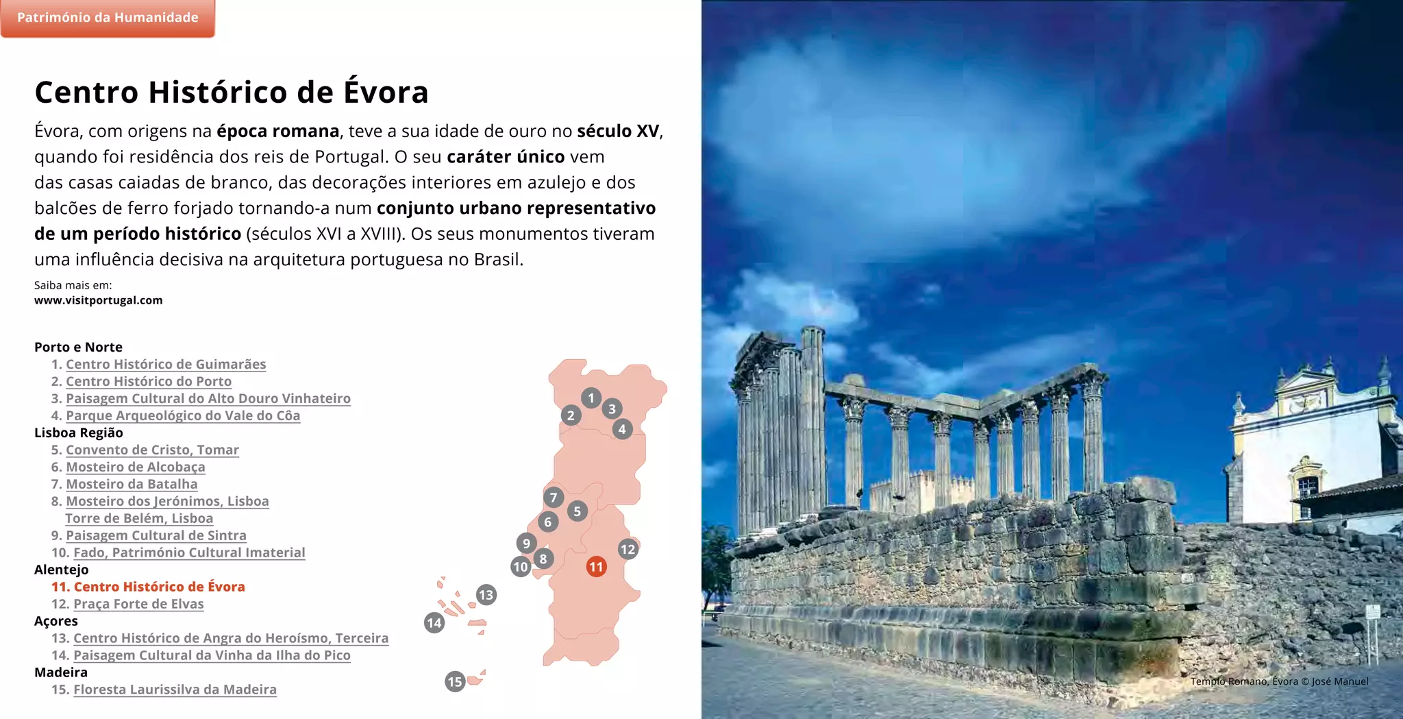 Templo Romano, Évora © José Manuel
Évora, com origens na época romana, teve a sua idade de ouro no século XV,
quando foi residência dos reis de Portugal. O seu caráter único vem
das casas caiadas de branco, das decorações interiores em azulejo e dos
balcões de ferro forjado tornando-a num conjunto urbano representativo
de um período histórico (séculos XVI a XVIII). Os seus monumentos tiveram
uma influência decisiva na arquitetura portuguesa no Brasil.
Saiba mais em:
www.visitportugal.com
Centro Histórico de Évora
(2)
7
11
5
9
8
6
10
4
2
3
1
Porto e Norte
1. Centro Histórico de Guimarães
2. Centro Histórico do Porto
3. Paisagem Cultural do Alto Douro Vinhateiro
4. Parque Arqueológico do Vale do Côa
Lisboa Região
5. Convento de Cristo, Tomar
6. Mosteiro de Alcobaça
7. Mosteiro da Batalha
8. Mosteiro dos Jerónimos, Lisboa
Torre de Belém, Lisboa
9. Paisagem Cultural de Sintra
10. Fado, Património Cultural Imaterial
Alentejo
11. Centro Histórico de Évora
12. Praça Forte de Elvas
Açores
13. Centro Histórico de Angra do Heroísmo, Terceira
14. Paisagem Cultural da Vinha da Ilha do Pico
Madeira
15. Floresta Laurissilva da Madeira
Património da Humanidade
15
13
14
12
 