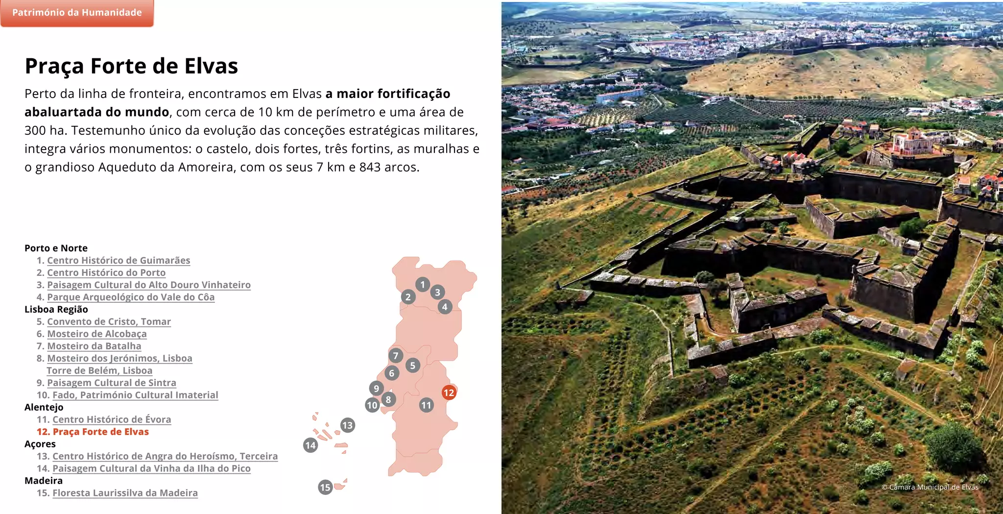 © Câmara Municipal de Elvas
(2)
7
11
5
9
8
13
6
10
4
2
3
1
Porto e Norte
1. Centro Histórico de Guimarães
2. Centro Histórico do Porto
3. Paisagem Cultural do Alto Douro Vinhateiro
4. Parque Arqueológico do Vale do Côa
Lisboa Região
5. Convento de Cristo, Tomar
6. Mosteiro de Alcobaça
7. Mosteiro da Batalha
8. Mosteiro dos Jerónimos, Lisboa
Torre de Belém, Lisboa
9. Paisagem Cultural de Sintra
10. Fado, Património Cultural Imaterial
Alentejo
11. Centro Histórico de Évora
12. Praça Forte de Elvas
Açores
13. Centro Histórico de Angra do Heroísmo, Terceira
14. Paisagem Cultural da Vinha da Ilha do Pico
Madeira
15. Floresta Laurissilva da Madeira
Património da Humanidade
15
14
12
Perto da linha de fronteira, encontramos em Elvas a maior fortificação
abaluartada do mundo, com cerca de 10 km de perímetro e uma área de
300 ha. Testemunho único da evolução das conceções estratégicas militares,
integra vários monumentos: o castelo, dois fortes, três fortins, as muralhas e
o grandioso Aqueduto da Amoreira, com os seus 7 km e 843 arcos.
Praça Forte de Elvas
Património da Humanidade
 