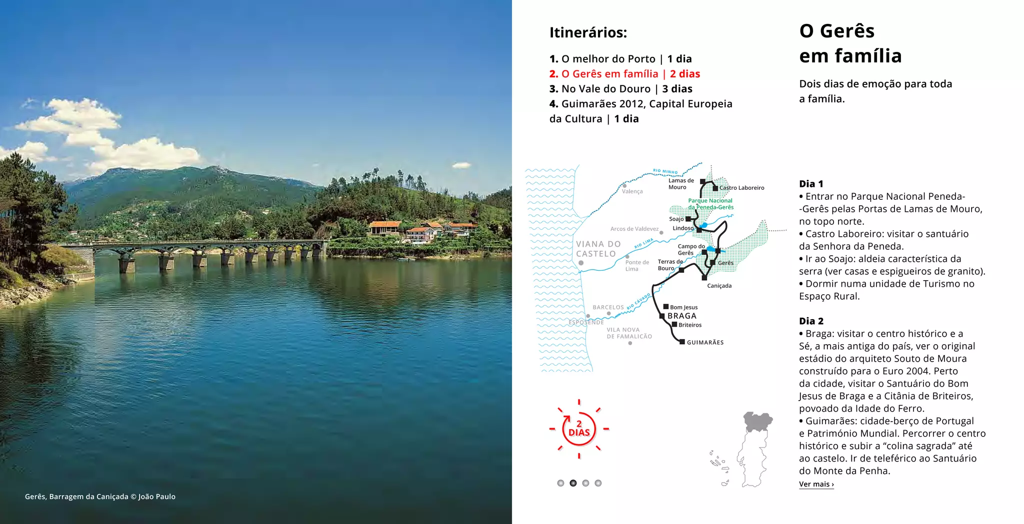 2
DIAS
O Gerês
em família
Dois dias de emoção para toda
a família.
2
DIAS
Itinerários:
1. O melhor do Porto | 1 dia
2. O Gerês em família | 2 dias
3. No Vale do Douro | 3 dias
4. Guimarães 2012, Capital Europeia
da Cultura | 1 dia
Dia 1
• Entrar no Parque Nacional Peneda-­
-Gerês pelas Portas de Lamas de Mouro,
no topo norte.
• Castro Laboreiro: visitar o santuário
da Senhora da Peneda.
• Ir ao Soajo: aldeia característica da
serra (ver casas e espigueiros de granito).
• Dormir numa unidade de Turismo no
Espaço Rural.
Dia 2
• Braga: visitar o centro histórico e a
Sé, a mais antiga do país, ver o original
estádio do arquiteto Souto de Moura
construído para o Euro 2004. Perto
da cidade, visitar o Santuário do Bom
Jesus de Braga e a Citânia de Briteiros,
povoado da Idade do Ferro.
• Guimarães: cidade-berço de Portugal
e Património Mundial. Percorrer o centro
histórico e subir a “colina sagrada” até
ao castelo. Ir de teleférico ao Santuário
do Monte da Penha.
Ver mais ›
Gerês, Barragem da Caniçada © João Paulo
 