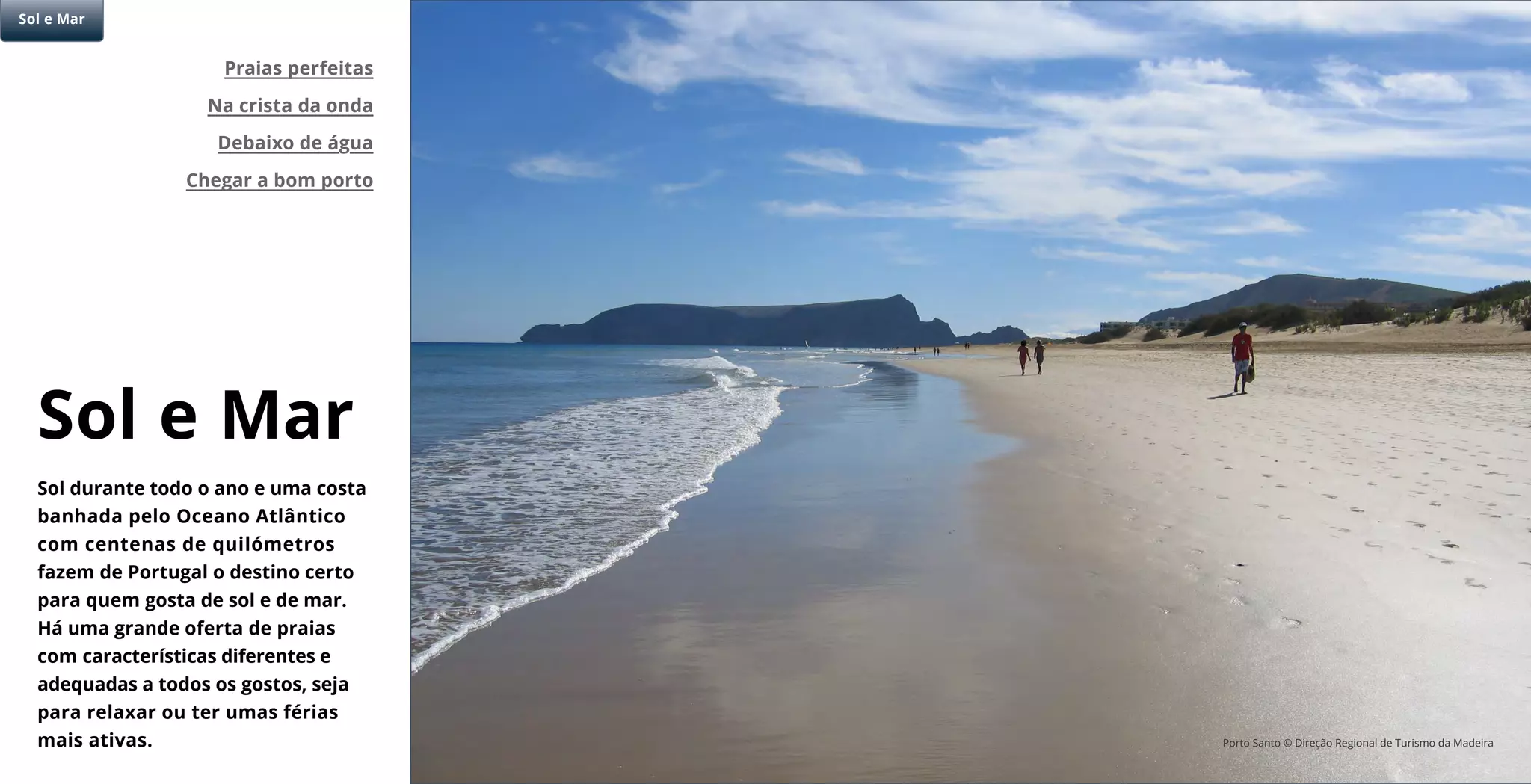 Sol e Mar
Sol durante todo o ano e uma costa
banhada pelo Oceano Atlântico
com centenas de quilómetros
fazem de Portugal o destino certo
para quem gosta de sol e de mar.
Há uma grande oferta de praias
com características diferentes e
adequadas a todos os gostos, seja
para relaxar ou ter umas férias
mais ativas.
Praias perfeitas
Na crista da onda
Debaixo de água
Chegar a bom porto
Sol e Mar
Porto Santo © Direção Regional de Turismo da Madeira
 