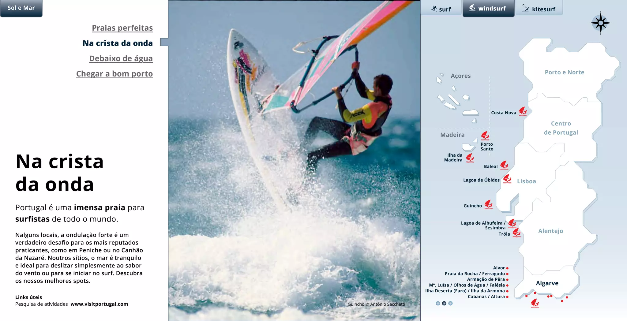 Porto e Norte
Centro
de Portugal
Lisboa
Alentejo
Algarve
Lagoa de Albufeira /
Sesimbra
Costa Nova
Lagoa de Óbidos
Praias perfeitas
Na crista da onda
Debaixo de água
Chegar a bom porto Açores
Sol e Mar surf kitesurfwindsurf
Madeira
Tróia
Alvor
Praia da Rocha / Ferragudo
Armação de Pêra
Mª. Luísa / Olhos de Água / Falésia
Ilha Deserta (Faro) / Ilha da Armona
Cabanas / Altura
Porto
Santo
Ilha da
Madeira
Guincho
Baleal
Guincho © António Sacchetti
Na crista
da onda
Nalguns locais, a ondulação forte é um
verdadeiro desafio para os mais reputados
praticantes, como em Peniche ou no Canhão
da Nazaré. Noutros sítios, o mar é tranquilo
e ideal para deslizar simplesmente ao sabor
do vento ou para se iniciar no surf. Descubra
os nossos melhores spots.
Portugal é uma imensa praia para
surfistas de todo o mundo.
Links úteis
Pesquisa de atividades www.visitportugal.com
 