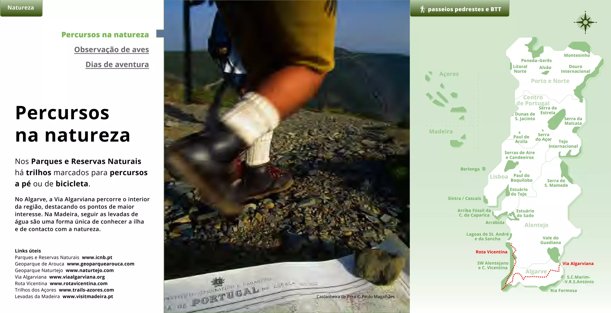 Percursos
na natureza
Nos Parques e Reservas Naturais
há trilhos marcados para percursos
a pé ou de bicicleta.
No Algarve, a Via Algarviana percorre o interior
da região, destacando os pontos de maior
interesse. Na Madeira, seguir as levadas de
água são uma forma única de conhecer a ilha
e de contacto com a natureza.
passeios pedrestes e BTTNatureza
Peneda–Gerês
Montesinho
Douro
Internacional
AlvãoLitoral
Norte
Serra da
EstrelaDunas de
S. Jacinto
Paul de
Arzila
Serra
do Açor
Serra da
Malcata
Tejo
Internacional
Serra de
S. Mamede
Vale do
Guadiana
Via Algarviana
Rota Vicentina
S.C.Marim-
-V.R.S.António
Ria Formosa
SW Alentejano
e C. Vicentina
Lagoas de St. André
e da Sancha
Estuário
do Sado
Arrábida
Arriba Fóssil da
C. da Caparica
Estuário
do Tejo
Sintra / Cascais
Berlenga
Serras de Aire
e Candeeiros
Paul do
Boquilobo
Açores
Porto e Norte
Alentejo
Algarve
Madeira
Lisboa
Centro
de Portugal
Percursos na natureza
Observação de aves
Dias de aventura
Links úteis
Parques e Reservas Naturais www.icnb.pt
Geoparque de Arouca www.geoparquearouca.com
Geoparque Naturtejo www.naturtejo.com
Via Algarviana www.viaalgarviana.org
Rota Vicentina www.rotavicentina.com
Trilhos dos Açores www.trails-azores.com
Levadas da Madeira www.visitmadeira.pt Castanheira de Pera © Paulo Magalhães
 