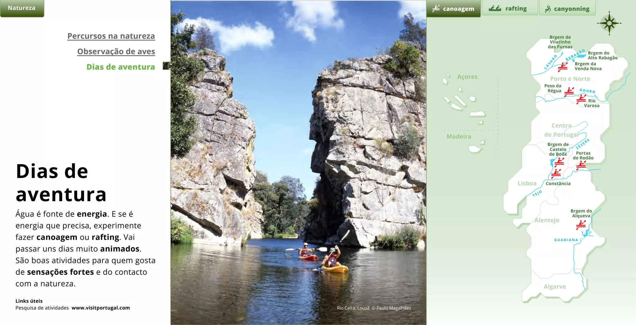 d o u r o
t e j o
z ê z e r
e
g u a d i a n a
r a b a g ã o
c
á
v
a
d
o
Natureza
Brgem de
Vilarinho
das Furnas
Brgem do
Alto Rabagão
Brgem da
Venda Nova
Peso da
Régua
Rio
Varosa
Brgem de
Castelo
de Bode Portas
de Rodão
Constância
Brgem do
Alqueva
canoagem canyonningrafting
Percursos na natureza
Observação de aves
Dias de aventura
Rio Ceira, Lousã © Paulo Magalhães
Dias de
aventura
Água é fonte de energia. E se é
energia que precisa, experimente
fazer canoagem ou rafting. Vai
passar uns dias muito animados.
São boas atividades para quem gosta
de sensações fortes e do contacto
com a natureza.
Links úteis
Pesquisa de atividades www.visitportugal.com
Açores Porto e Norte
Alentejo
Algarve
Madeira
Lisboa
Centro
de Portugal
 