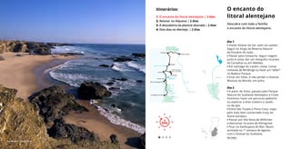 Dia 1
• Visitar Alcácer do Sal, subir ao castelo.
Seguir ao longo da Reserva Natural
do Estuário do Sado.
• Passar pela Comporta. Seguir viagem
junto à costa: dar um mergulho na praia
do Carvalhal ou em Melides.
• Em Santiago do Cacém, visitar ruínas
romanas de Miróbriga ou fazer um “safari”
no Badoca Parque.
• Ficar em Sines. A não perder o Festival
Músicas do Mundo, em Julho.
Dia 2
• A partir de Sines: passeio pelo Parque
Natural do Sudoeste Alentejano e Costa
Vicentina. Fazer um percurso pedestre
ou explorar a área costeira a cavalo
ou de jipe.
• Entre São Torpes e Porto Covo, viajar
pelo mais bem conservado troço do
litoral europeu.
• Passar por Vila Nova de Milfontes
e descansar na praia de Almograve
• Ficar na Zambujeira do Mar. Muito
animada na 1ª semana de Agosto,
com o Festival do Sudoeste.
O encanto do
litoral alentejano
Descubra com toda a família
o encanto do litoral alentejano.
Itinerários:
1. O encanto do litoral alentejano | 2 dias
2. Relaxar no Alqueva | 2 dias
3. À descoberta da planície dourada | 2 dias
4. Dois dias no Alentejo | 2 dias
2
DIAS
2
DIAS
Ver mais ›
Zambujeira © João Paulo
L A G O A D E S T O . A N D R É
B A R R A G E M D O
M O R G Á V E L
Comporta
Alcácer do Sal
Melides
Miróbriga
Porto Covo
Ilha do Pessegueiro
Zambujeira do Mar
S I N E S
S A N T I A G O
D O C A C É M
R I O M I R A
R I O S A D O
Parque Natural
do Sudoeste
Alentejano e
Costa Vicentina
Reserva Natural
do Estuário do Sado
BEJA
SERPA
Ourique
+++++++++++++++++++
++++++++++++++++++
+
+
+
+
+ +
+++++++
Parque Natural
do Vale do
Guadiana
 