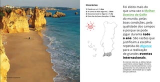 As reservas naturais, as aldeias típicas,
o património cultural ligado à história
marítima e dos Descobrimentos e uma
gastronomia rica em produtos do mar
completam a diversidade que a região
tem para oferecer.
Foi eleito mais do
que uma vez o Melhor
Destino de Golfe
do mundo, pelas
boas condições, pela
qualidade dos campos
e porque se pode
jogar durante todo
o ano. São razões que
justificam a escolha
repetida do Algarve
para a realização
de grandes eventos
internacionais.
Itinerários:
1. Paixão ao sul | 3 dias
2. As cores do leste algarvio | 2 dias
3. Descanso total no Algarve | 1 dia
4. Dois dias de boas vibrações | 2 dias
1
3 24
1-3
DIAS
1-3
DIAS
Praia da Rocha © José Manuel
 