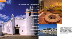 A cultura árabe deixou influências
na língua, na arte e nos ofícios
tradicionais, mais notáveis no Sul
do país. Nos castelos de Alcácer
do Sal e de Silves ou em Mértola
irá, sem dúvida, aprender mais um
pouco sobre este povo.
Igreja Matriz de Mértola © José Manuel
Alcácer do Sal @ Arquivo Turismo de Portugal
Museu Arqueologico de Silves © António Sacchetti
150 milhões de anos / 25 mil anos
Período Romano
Idade Média
Judiarias
Barroco
Pré-história
Influência Árabe
Fundação de Portugal
Arquitetura
Manuelino
Romantismo
Contemporaneidade
Património
 