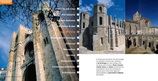 O tempo dos primeiros reis de Portugal
foi também o tempo das catedrais.
A Sé de Braga é a mais antiga, mas
no Porto, em Coimbra, Viseu, Guarda,
Lisboa, Évora ou Silves, encontram-se
exemplares únicos de arquitetura,
apenas para mencionar algumas
preciosidades do património religioso
português.
Sé da Guarda © Sebastião da Fonseca
Sé de Lisboa © António Sacchetti
Sé de Évora © Arquivo Turismo de Portugal
150 milhões de anos / 25 mil anos
Período Romano
Idade Média
Judiarias
Barroco
Pré-história
Influência Árabe
Fundação de Portugal
Arquitetura
Manuelino
Romantismo
Contemporaneidade
Património
 