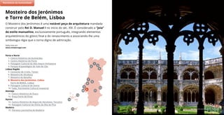 Mosteiro dos Jerónimos © João Paulo
O Mosteiro dos Jerónimos é uma notável peça de arquitetura mandada
construir pelo Rei D. Manuel I no início do séc. XVI. É considerado a “joia”
do estilo manuelino, exclusivamente português, integrando elementos
arquitetónicos do gótico final e do renascimento e associando-lhe uma
simbologia régia que o torna digno de admiração.
Saiba mais em:
www.visitportugal.com
Mosteiro dos Jerónimos
e Torre de Belém, Lisboa
(2)
7
11
5
9
8
6
10
4
2
3
1
Porto e Norte
1. Centro Histórico de Guimarães
2. Centro Histórico do Porto
3. Paisagem Cultural do Alto Douro Vinhateiro
4. Parque Arqueológico do Vale do Côa
Lisboa Região
5. Convento de Cristo, Tomar
6. Mosteiro de Alcobaça
7. Mosteiro da Batalha
8. Mosteiro dos Jerónimos, Lisboa
Torre de Belém, Lisboa
9. Paisagem Cultural de Sintra
10. Fado, Património Cultural Imaterial
Alentejo
11. Centro Histórico de Évora
12. Praça Forte de Elvas
Açores
13. Centro Histórico de Angra do Heroísmo, Terceira
14. Paisagem Cultural da Vinha da Ilha do Pico
Madeira
15. Floresta Laurissilva da Madeira
Património da Humanidade
15
13
14
12
 