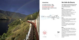 3
DIAS
No Vale do Douro
Uma viagem por deslumbrantes vinhas,
vilas, aldeias históricas e castelos do
tempo da Reconquista.
3
DIAS
Itinerários:
1. O melhor do Porto | 1 dia
2. O Gerês em família | 2 dias
3. No Vale do Douro | 3 dias
4. Guimarães 2012, Capital Europeia
da Cultura | 1 dia
Dia 1
• Amarante. Atravessar a ponte
setecentista sobre o Tâmega e visitar
o Mosteiro de São Gonçalo.
• Almoçar em Mesão Frio, com uma vista
deslumbrante sobre o rio Douro.
• Seguir a estrada junto ao rio e parar
no Miradouro da Galafura.
5. Passar a noite no Pinhão.
Dia 2
• Continuar viagem e apreciar a paisagem
do Miradouro de Casal de Loivos sobre
o Alto Douro Vinhateiro.
• Passar por São João da Pesqueira, terra
de solares.
• Se houver tempo: ir até Vila Nova de
Foz Côa e visitar o Museu do Parque
Arqueológico.
Dia 3
• Prosseguir até Lamego. Visitar a Sé,
subir a escadaria de N. Srª dos Remédios
e passear no Parque.
• Em Tarouca, ver o Mosteiro de São João
e seguir para a imperdível ponte-torre
de Ucanha.
• Marco de Canaveses: ver igreja moderna,
da autoria do arquiteto Álvaro Siza Vieira.
• Regressar ao Porto.
Comboio, Douro © António Sacchetti
Ver mais ›
 