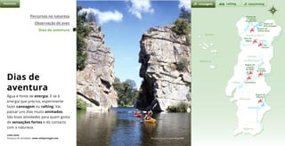 d o u r o
t e j o
z ê z e r
e
g u a d i a n a
r a b a g ã o
c
á
v
a
d
o
Natureza
Brgem de
Vilarinho
das Furnas
Brgem do
Alto Rabagão
Brgem da
Venda Nova
Peso da
Régua
Rio
Varosa
Brgem de
Castelo
de Bode Portas
de Rodão
Constância
Brgem do
Alqueva
canoagem canyonningrafting
Percursos na natureza
Observação de aves
Dias de aventura
Rio Ceira, Lousã © Paulo Magalhães
Dias de
aventura
Água é fonte de energia. E se é
energia que precisa, experimente
fazer canoagem ou rafting. Vai
passar uns dias muito animados.
São boas atividades para quem gosta
de sensações fortes e do contacto
com a natureza.
Links úteis
Pesquisa de atividades www.visitportugal.com
Açores Porto e Norte
Alentejo
Algarve
Madeira
Lisboa
Centro
de Portugal
 