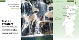 m
o n d e g o
Natureza
Santana
Ribeira
das Cales
Serra de Arga:
Caminha / V. Castelo
Serra do Alvão:
Rio Olo / Fisgas do
Ermelo; Rio Poio
Arouca, Serra da
Freita (Rio Teixeira,
Fraga da Mizarela)
Castro Daire
(Rio Pombeiro)
Rio Mondego
(entre Coimbra
e Penacova)
Rio Ceira
(perto de Góis)
Serra de Montemuro
(Rio Vouga/ Rio Lordelo)
Rio Cávado
Serra da Cabreira
Calheta,
Ribeira Brava
Porto
Moniz
canoagem canyonningrafting
Percursos na natureza
Observação de aves
Dias de aventura
Rio Teixeira, Serra da Arada © Arquivo Turismo de Portugal
Dias de
aventura
Água é fonte de energia. E se é
energia que precisa, experimente
fazer canoagem ou rafting. Vai
passar uns dias muito animados.
São boas atividades para quem gosta
de sensações fortes e do contacto
com a natureza.
Links úteis
Pesquisa de atividades www.visitportugal.com
Açores
Porto e Norte
Centro
de Portugal
Alentejo
Algarve
Madeira
Lisboa
 