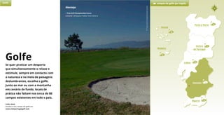 1
Alentejo
• Tróia Golf Championship Course
Grândola | 18 buracos | Robert Trent Jones Sr.
11
Porto e Norte
6
Lisboa 23
3
Açores
3
Madeira
Alentejo
Algarve 39
Centro
de Portugal
Golfe campos de golfe por região
Porto e Norte
Links úteis
Escolha o seu campo de golfe em
www.visitportugalgolf.com
Golfe
Se quer praticar um desporto
que simultaneamente o relaxe e
estimule, sempre em contacto com
a natureza e no meio de paisagens
deslumbrantes, escolha o golfe.
Junto ao mar ou com a montanha
em cenário de fundo, locais de
prática não faltam nos cerca de 80
campos existentes em todo o país.
©TroiaGolfChampionshipCourse
 