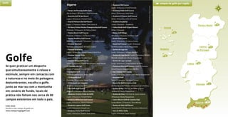 11
Porto e Norte
6
Lisboa 23
3
Açores
3
Madeira
Algarve
• Parque da Floresta Golfe Clube
Vila do Bispo | 18 buracos | Pepe Gancedo
• Boavista Golf & Spa Resort
Lagos | 18 buracos | Howard Swan
• Onyria Palmares Be Golf Resort
Lagos | 27 buracos | Robert Trent Jones Jr.
• Sir Henry Cotton Penina Championship Golf Course
Portimão | 18 buracos | Sir Henry Cotton
• Penina Resort Golf Course
Portimão | 9 buracos | Sir Henry Cotton
• Penina Academy Golf Course
Portimão | Academia – 9 buracos | Sir Henry Cotton
• Pestana Alto Golf
Portimão | 18 buracos | Sir Henry Cotton
• Pestana Gramacho
Lagoa | 18 buracos | Ronald Fream & Nick Price
• Pestana Vale da Pinta
Lagoa | 18 buracos | Ronald Fream
• Pestana Silves Golf Course
Silves | 18 buracos | Fausto Nascimento e Peter Booth
51. Pestana Vila Sol
Loulé | 27 buracos | Donald Steel
• CS Álamos Golf
Portimão | 18 buracos | Russel Talley
• CS Morgado Golf
Portimão | 18 buracos | Russel Talley
• CS Herdade dos Salgados
Albufeira | 18 buracos | Pedro Vasconcelos
• Pine Cliffs Golf Course
Albufeira | 9 buracos | Martin Hawtree
• Oceânico Victória Clube de Golfe
Loulé | 18 buracos | Arnold Palmer
• Oceânico Millenium Golf Course
Loulé | 18 buracos | Martin Hawtree
• Oceânico Laguna Golf Couse
Loulé | 18 buracos | Joseph Lee
• Oceânico Pinhal Golf Course
Loulé | 18 buracos | Robert Trent Jones
• Oceânico Old Course
Loulé | 18 buracos | Frank Pennink
• Oceânico Faldo Golf Course
Silves | 18 buracos | Nick Faldo
• Oceânico O'Connor Golf Course
Silves | 18 buracos | Chris O'Connor
• Oceânico Academy
Loulé | 9 buracos – Academia
• Colina Verde Golf & Sport Resort
Olhão | 9 buracos
• Balaia Golf Village
Albufeira | 9 buracos | Southern Golf
• Ocean Golf Course
Loulé | 18 buracos | Sir Henry Cotton
• Royal Golf Course | Loulé | 18 buracos
Sir Henry Cotton e Rocky Roquemore
• Quinta do Lago Sul
Loulé | 18 buracos | William Mitchell
• Quinta do Lago Norte | Loulé | 18 buracos William
Mitchell, Joseph Lee e Rocky Roquemore
• Quinta do Lago Laranjal
Loulé | 18 buracos | Jorge Santana da Silva
• Pinheiros Altos Golf Course | Loulé | 27 buracos
Ronald Fream e Jorge Santana da Silva
• San Lorenzo Golf Course
Loulé | 18 buracos | Joseph Lee & Rocky Roquemore
• Benamor Golf
Tavira | 18 buracos | Sir Henry Cotton
• Monte Rei Golf & Country Club
Vila Real de Santo António | 18 buracos | Jack Nicklaus
• Quinta da Ria | Vila Real de Santo António
18 buracos | Rocky Roquemore
• Quinta de Cima | Vila Real de Santo António
18 buracos | Rocky Roquemore
• Castro Marim Golfe & Country Club
Castro Marim | 27 buracos | Terry Murray
• Quinta do Vale Golf Resort
Castro Marim | 18 buracos | Severiano Ballesteros
• Vale do Milho Golfe
Lagoa | 9 buracos | Dave Thomas
39Algarve
Alentejo 1
Centro
de Portugal
Golfe campos de golfe por região
Links úteis
Escolha o seu campo de golfe em
www.visitportugalgolf.com
Golfe
Se quer praticar um desporto
que simultaneamente o relaxe e
estimule, sempre em contacto com
a natureza e no meio de paisagens
deslumbrantes, escolha o golfe.
Junto ao mar ou com a montanha
em cenário de fundo, locais de
prática não faltam nos cerca de 80
campos existentes em todo o país.
©OceânicoOldCourse
 