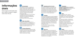 Damos algumas informações úteis
para o ajudar a preparar a viagem,
antes de sair de casa.
Informações
úteis
Reembolso do IVA / Tax free
Os visitantes residentes em países que não
pertençam à União Europeia, podem obter
o reembolso do IVA (Imposto sobre o Valor
Acrescentado) sobre as compras efetuadas e
transportadas na sua bagagem pessoal, desde
que cumpram valores mínimos de compras.
Saiba o que fazer em www.visitportugal.com
Condução
O uso de cinto de segurança é sempre obrigatório
e é proibida a utilização de telemóveis durante a
condução. Os limites máximos de velocidade para
os automóveis ligeiros sem reboque e motociclos
são de 50 Km/hora dentro das localidades, 90Km/
hora nas vias normais, 100 Km/hora nas vias
reservadas a automóveis e 120 Km/hora nas
autoestradas. Níveis máximos de alcoolemia:
0,49 gramas por litro.
Se conduzir pelo país, consulte a informação
sobre autoestradas e o pagamento de portagens
em www.visitportugal.com
Rent-a-car
Para o aluguer de viaturas é necessário ter
mais de 21 anos, apresentar uma identificação
(bilhete de identidade para os cidadãos da
U.E. ou passaporte) e carta de condução válida
há mais de um ano. Se alugar um carro com
antecedência, confirme qual a documentação
necessária com a sua agência.
Documentação
Para estadas até 90 dias, os cidadãos da
União Europeia, Andorra, Bulgária, Chipre,
Islândia, Liechtenstein, Malta, Noruega,
Roménia e Suíça necessitam apenas do bilhete
de identidade para entrar em Portugal.
Se forem menores de idade, deverão
apresentar também uma autorização
dos pais para viajar.
Os cidadãos provenientes de outros Estados
necessitam de um visto, que poderá ser
solicitado ao Consulado ou Embaixada de
Portugal no respetivo país.
Antes de viajar confirme a sua documentação.
Viajar com animais
Se viajar com animais de companhia, é
necessário apresentar um passaporte emitido
por um veterinário ou de um certificado
sanitário, caso seja proveniente de um país
membro da União Europeia ou não.
Franquias Aduaneiras
Os viajantes provenientes de países da União
Europeia ou de outros países devem obedecer
a regras específicas no transporte de tabaco,
bebidas alcoólicas ou dinheiro.
Informe~se antes de iniciar a viagem.
Transportes
Aeroportos internacionais, consulta de
partidas e chegadas: www.ana-aeroportos.pt
Comboios portugueses: www.cp.pt
Rede nacional de autocarros:
www.rede-expressos.pt
Clima
Influenciado pelo relevo, latitude e
proximidade do mar, o clima em Portugal
é temperado, com invernos suaves e verões
quentes, mais frio a norte e mais quente
a sul.
Em Lisboa, por exemplo, a temperatura
média ao longo do ano varia entre os 8ºC
de mínima e os 23ºC de máxima.
Na Madeira, o clima é ameno e as
temperaturas médias variam entre os 19ºC
e os 25ºC, enquanto nos Açores oscilam
entre os 17ºC e os 23ºC.
A água do mar varia entre os 17ºC de
inverno e os 22ºC de verão.
Moeda
O Euro é a moeda Oficial. O câmbio pode
ser efetuado nos bancos, casas de câmbio
e nas máquinas automáticas. Os cartões de
crédito mais utilizados são: Visa, American
Express, Diners Club, Europay/Mastercard,
JCB e Maestro.
Informações úteis
 