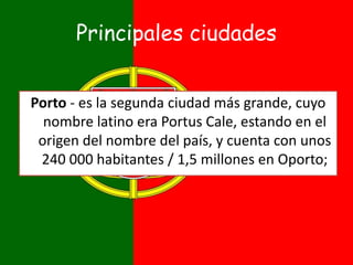 Principales ciudades
Porto - es la segunda ciudad más grande, cuyo
nombre latino era Portus Cale, estando en el
origen del nombre del país, y cuenta con unos
240 000 habitantes / 1,5 millones en Oporto;
 