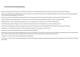 Instrumentos tradicionales
Bombo:son de gran tamaño yse tocan enformavertical.Normalmente,el músicogolpeasolamente aunladode lapiel,produciendounsonidoprofundoybajo.
Adufe:esuncuadrado de piel de doble tambor.Laspielesson cosidas,amenudoconsemillas.Se tocacon lospulgaresde ambasmanosy el punterode lamano derecha,dejando
losdemásdedoslibresparagolpearel instrumento.
El sarronca: se trata de una piel estiradasobre unajarraque servirácomocaja de resonancia.El sonidose emite cuandounpaloouna caña se frotacontra la piel.
Guitarra portuguesa:Laguitarra portuguesaesuninstrumentode 12 cuerdasoriginariode laEdad Media,basadaenla cítara y el Oud,el laúdárabe.
El BraguesaViola:esuninstrumentoparecidoalaguitarracon cinco cuerdasde acero. Se juegacon lascinco cuerdasal mismotiempo.
Violade Arame:Muy similarala Braguesa,tiene unorificioenformade doscorazones.Este tipode guitarraescomúnen Madeiray Azores.
ViolaToeira:Casi extinguido.Susonidotieneunagujerode formaoval horizontal ytiene 12 cuerdasorganizadasencincoórdenes.Véasetambiénlaviolacaipira.
Cavaquinho:esuninstrumentode cuerdasde lafamiliade laguitarraeuropea,concuatro cablesocuerdas de tripa.
Braguinha:esuna especie de cavaquinhoque se encuentrageneralmenteenMadeira.
Gaita de Foles:Instrumentode vientoformadopordoso másde unoo dos tubosde caña, las cañas se vibrapor el vientoalimentadosporlapresióndel brazoen una bolsade telao
piel.Lostubosse llevanacabo las tomasde maderaatadas a la bolsa,que se infla,yaseapor laboca o por fuellesatados al cuerpo.
El Palheta:esuninstrumentode vientode doblecañasimilarala del oboe.
Concertina: esel nombre conel que el acordeóndiatónicoesconocidoenPortugal.Se compone de uncuerpoendos partes,cada unaen general,de formarectangular,separados
por un fuelle.
 