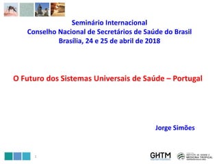 Seminário Internacional
Conselho Nacional de Secretários de Saúde do Brasil
Brasília, 24 e 25 de abril de 2018
O Futuro dos Sistemas Universais de Saúde – Portugal
Jorge Simões
1
 