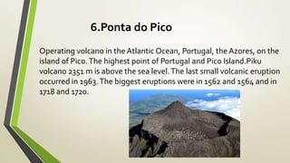 6.Ponta do Pico
Operating volcano in the Atlantic Ocean, Portugal, the Azores, on the
island of Pico.The highest point of Portugal and Pico Island.Piku
volcano 2351 m is above the sea level.The last small volcanic eruption
occurred in 1963.The biggest eruptions were in 1562 and 1564 and in
1718 and 1720.
 