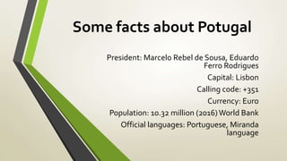 Some facts about Potugal
President: Marcelo Rebel de Sousa, Eduardo
Ferro Rodrigues
Capital: Lisbon
Calling code: +351
Currency: Euro
Population: 10.32 million (2016)World Bank
Official languages: Portuguese, Miranda
language
 