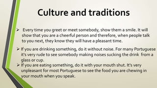 Culture and traditions
 Every time you greet or meet somebody, show them a smile. It will
show that you are a cheerful person and therefore, when people talk
to you next, they know they will have a pleasant time.
 If you are drinking something, do it without noise. For many Portuguese
it's very rude to see somebody making noises sucking the drink from a
glass or cup.
 If you are eating something, do it with your mouth shut. It's very
unpleasant for most Portuguese to see the food you are chewing in
your mouth when you speak.
 