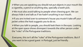 When you are speaking you should not put objects in your mouth like
a cigarette, a pencil or anything else, specially a tooth pick.
We must also avoid talking to people when chewing gum.We can
always hide it and talk as if we hadn't anything in our mouth.
If you are invited over to someone's house you mustn't take off your
jacket unless the host suggests you to do so.
When you talk to people, you should look them in the eyes. Looking
at the open space shows disrespect towards the other person under
the "rules" of the Portuguese traditions.
Everyone, this isn’t all the “rules” of the Portuguese traditions. But if
you want to be a good guest in Portugal, just be friendly .
 