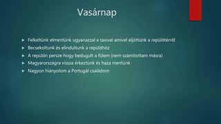 Vasárnap
 Felkeltünk elmentünk ugyanazzal a taxival amivel eljöttünk a repülőtérről
 Becsekoltunk és elindultunk a repülőhöz
 A repülőn persze hogy bedugult a fülem (nem számítottam másra)
 Magyarországra vissza érkeztünk és haza mentünk
 Nagyon hiányolom a Portugál családom
 