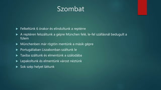 Szombat
 Felkeltünk 6 órakor és elindultunk a reptérre
 A reptéren felszáltunk a gépre München felé, le-fel szállásnál bedugult a
fülem
 Münchenben már rögtön mentünk a másik gépre
 Portugáliaban Liszabonban száltunk le
 Taxiba száltunk és elmentünk a szálodába
 Lepakoltunk és elmentünk várost néztünk
 Sok szép helyet láttunk
 