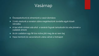Vasárnap
 Összepakoltunk és elmentünk a vasút álomásra
 3 órát utaztunk a vonaton utána megérkeztünk tondella egyik közeli
városába
 A taxi elvitt minket oda ahol a tanárok fognak tartozkodni és oda jönnek a
családok értünk
 Az én családom egy fél óra múlva jött meg de ez nem baj
 Haza mentünk és vacsoráztunk utána vártuk a holnapot
 