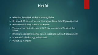 Hetfő
 Felkeltünk és elvittek minket a buszmegállóba
 Ott az órák 90 percesek az első óra megvolt tartva és biológia órájuk volt
 Leveleket tanulmányoztak mikroszkóppal
 Utána egy nagy szünet és bementünk egy terembe ahol köszöntöttek
minket
 Elmentünk a polgármesterhez és nem tudott angolul ezért fordítani kellet
 És az utolsó úti cél az egy múzeum volt
 Utána haza mentünk
 