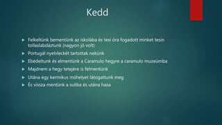 Kedd
 Felkeltünk bementünk az iskolába és tesi óra fogadott minket tesin
tollaslabdáztunk (nagyon jó volt)
 Portugál nyelvleckét tartottak nekünk
 Ebédeltunk és elmentünk a Caramulo hegyre a caramulo muzeúmba
 Majdnem a hegy tetejére is felmentünk
 Utána egy kermikus műhelyet látogattunk meg
 És vissza mentünk a suliba és utána haza
 