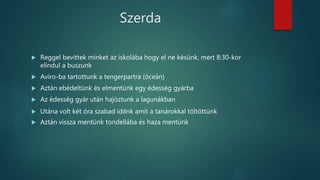 Szerda
 Reggel bevittek minket az iskolába hogy el ne késünk, mert 8:30-kor
elindul a buszunk
 Aviro-ba tartottunk a tengerpartra (óceán)
 Aztán ebédeltünk és elmentünk egy édesség gyárba
 Az édesség gyár után hajóztunk a lagunákban
 Utána volt két óra szabad időnk amit a tanárokkal töltöttünk
 Aztán vissza mentünk tondellába és haza mentünk
 
