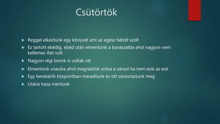 Csütörtök
 Reggel elkeztünk egy könyvet ami az egész hétről szólt
 Ez tartott ebédig, ebéd után elmentünk a borászatba ahol nagyon nem
kellemes illat volt
 Nagyon régi borok is voltak ott
 Elmentünk viseuba ahol megnéztük volna a várost ha nem esik az eső
 Egy bevásárló központban maradtunk és ott vacsoráztunk meg
 Utána haza mentünk
 