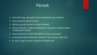 Péntek
 Elmentünk egy sajt gyárba ahol megnéztünk egy kisfilmet
 Utána lehetett sajtott kostolni
 Néhány gyerek bement és sajtot készített
 Vissza mentünk a suliba és befejeztük a könyvet a csoportunkból
mindenkinek tetszett
 Haza mentünk és tortát készítettünk a bucsú vacsorára
 A vacsorára késve érkeztünk, eltartott 1-ig a vacsora utáni buli
 És volt a nagy búcsúzás majdnem mindenki sírt
 