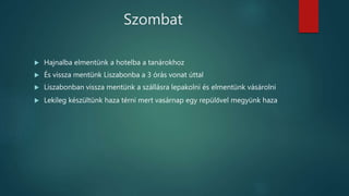 Szombat
 Hajnalba elmentünk a hotelba a tanárokhoz
 És vissza mentünk Liszabonba a 3 órás vonat úttal
 Liszabonban vissza mentünk a szállásra lepakolni és elmentünk vásárolni
 Lekileg készültünk haza térni mert vasárnap egy repülővel megyünk haza
 