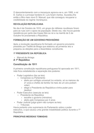 O descontentamento com a monarquia agravou-se e, em 1908, o rei
D. Carlos e o príncipe herdeiro D. Luís foram mortos. Sucedeu-lhe
então o filho mais novo D. Manuel, que não conseguiu recuperar a
credibilidade do regime monárquico.
REVOLUÇÃO REPUBLICANA
No dia 4 de Outubro de 1910, um grupo de militares revoltosos foram
para as ruas com o apoio da população. Desta vez, não houve grande
resistência por parte das tropas fiéis ao rei e na manhã de 5 de
Outubro foi proclamada a República.
FORMAÇÃO DE UM GOVERNO PROVISÓRIO
Após a revolução republicana foi formado um governo provisório
presidido por Teófilo de Braga que elaborou as primeiras leis e
preparou as eleições para a Assembleia constituinte.
1º PRESIDENTE DA REPÚBLICA
 Manuel de Arriaga
A 1ª República
Constituição de 1911
A primeira constituição republicana portuguesa foi aprovada em 1911,
nela ficou estabelecida a separação dos poderes:
 Poder Legislativo (faz as leis)
 Congresso ou Parlamento
 eleito por sufrágio universal (no entanto, só os maiores de
21 anos e chefes de família há mais de um ano podiam
votar)
 elege o Presidente da República e tinha poder para
destituir
 Poder Executivo (executa as leis)
 Presidente da República
 escolhe o governo (ministros)
 eleito pelo Congresso por 4 anos
 Poder Judicial (julga quem não cumpre as leis)
 Tribunais
Havia portanto uma supremacia do Parlamento sobre o poder
executivo, o que causou uma grande instabilidade politica durante a 1ª
República.
PRINCIPAIS MEDIDAS TOMADAS
 
