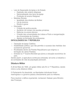  Leis de Separação da Igreja e do Estado
 Explosão das ordens religiosas
 Nacionalização dos bens da Igreja
 Proibição do ensino Religioso
 Medidas Sociais
 Igualdade dos direitos da Mulher
 Lei do divórcio
 Direito à greve
 Educação
 Criação de jardins-escola
 Aumento do número de escolas primárias
 Reforma no ensino técnico
 Criação das universidades de Lisboa e Porto e reorganização
da universidade de Coimbra
 Aposta na formação de professores
DIFICULDADES DA 1ª REPÚBLICA
 Oposição da Igreja Católica
 Instabilidade politica, que não permitia o sucesso das medidas dos
sucessivos governos
 Rivalidades dentro do Partido Republicano que originou a
formação de vários Partidos
 Entrada na 1ª Guerra Mundial que piorou a situação económica do
país.
Sendo assim, a agricultura continuava atrasada, tal como a indústria e
as condições de vida da população pioravam.
Ditadura Militar
A 28 de Maio de 1926, um golpe militar pôs fim à 1ª República, dando
inicio a uma ditadura militar.
O Parlamento foi dissolvido, as liberdades individuais foram
restringidas e o governo passou directamente para os militares.
Para resolver o défice orçamental, nomearam Salazar para Ministro
das Finanças.
 