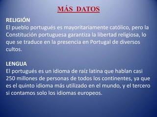 MÁS DATOS
RELIGIÓN
El pueblo portugués es mayoritariamente católico, pero la
Constitución portuguesa garantiza la libertad religiosa, lo
que se traduce en la presencia en Portugal de diversos
cultos.
LENGUA
El portugués es un idioma de raíz latina que hablan casi
250 millones de personas de todos los continentes, ya que
es el quinto idioma más utilizado en el mundo, y el tercero
si contamos solo los idiomas europeos.
 