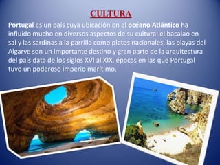 CULTURA
Portugal es un país cuya ubicación en el océano Atlántico ha
influido mucho en diversos aspectos de su cultura: el bacalao en
sal y las sardinas a la parrilla como platos nacionales, las playas del
Algarve son un importante destino y gran parte de la arquitectura
del país data de los siglos XVI al XIX, épocas en las que Portugal
tuvo un poderoso imperio marítimo.
 