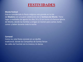 FESTIVIDADES
Monte Festival
Esta es considerada la fiesta religiosa más grande en la isla
de Madeira con una gran celebración de la Senhora do Monte. Tiene
lugar a mediados de agosto los días 14 y 15 en torno a la famosa iglesia
de Monte, donde las familias y amigos se reúnen para cantar, bailar,
comer y beber durante toda la noche.
Carnaval
Como no, esta fiesta consiste en un desfile
tradicional, donde las Compañías de Samba llenan
las calles de Funchal con la música y la danza.
 
