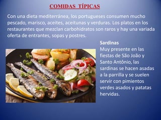 Sardinas
Muy presente en las
fiestas de São João y
Santo Antônio, las
sardinas se hacen asadas
a la parrilla y se suelen
servir con pimientos
verdes asados ​​y patatas
hervidas.
Con una dieta mediterránea, los portugueses consumen mucho
pescado, marisco, aceites, aceitunas y verduras. Los platos en los
restaurantes que mezclan carbohidratos son raros y hay una variada
oferta de entrantes, sopas y postres.
COMIDAS TÍPICAS
 