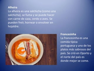 Alheira
La alheira es una salchicha (como una
salchicha), se fuma y se puede hacer
con carne de caza, cerdo o aves. Se
pueden freír, hornear o envolver en
hojaldre.
Francesinha
La francesinha es una
comida típica
portuguesa y uno de los
platos más sabrosos del
país. Se crió en Oporto y
el norte del país es
donde mejor se come.
 