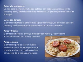 Guiso a la portuguesa
Un mix para fuertes: lleva habas, patatas, col, nabos, zanahorias, cerdo,
ternera y pollo, además de chorizo ​​y morcilla. Un plato súper tradicional de
Portugal.
Arroz con tomate
El arroz con tomate es otra comida típica de Portugal, es arroz con salsa de
tomate y se sirve como acompañamiento de carnes y pescados.
Arroz y frijoles
El arroz con habas es arroz ya mezclado con habas y se sirve como
acompañamiento de carnes y pescados.
Arroz con pato
El arroz con pato es casi un risotto,
hecho con carne de pato que se va al
horno y se sirve con chorizos encima,
otra delicia de la cocina portuguesa.
 