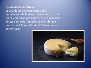Queso Serra da Estrela
Es una de las comidas típicas más
importantes de Portugal. Con una costra por
fuera y cremoso por dentro, es el queso más
antiguo del país. También es considerada
una de las 7 Maravillas de la Gastronomía
de Portugal.
 