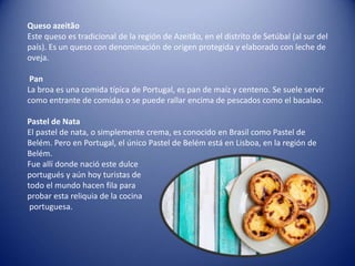 Queso azeitão
Este queso es tradicional de la región de Azeitão, en el distrito de Setúbal (al sur del
país). Es un queso con denominación de origen protegida y elaborado con leche de
oveja.
Pan
La broa es una comida típica de Portugal, es pan de maíz y centeno. Se suele servir
como entrante de comidas o se puede rallar encima de pescados como el bacalao.
Pastel de Nata
El pastel de nata, o simplemente crema, es conocido en Brasil como Pastel de
Belém. Pero en Portugal, el único Pastel de Belém está en Lisboa, en la región de
Belém.
Fue allí donde nació este dulce
portugués y aún hoy turistas de
todo el mundo hacen fila para
probar esta reliquia de la cocina
portuguesa.
 