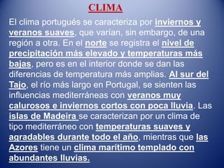 CLIMA
El clima portugués se caracteriza por inviernos y
veranos suaves, que varían, sin embargo, de una
región a otra. En el norte se registra el nivel de
precipitación más elevado y temperaturas más
bajas, pero es en el interior donde se dan las
diferencias de temperatura más amplias. Al sur del
Tajo, el río más largo en Portugal, se sienten las
influencias mediterráneas con veranos muy
calurosos e inviernos cortos con poca lluvia. Las
islas de Madeira se caracterizan por un clima de
tipo mediterráneo con temperaturas suaves y
agradables durante todo el año, mientras que las
Azores tiene un clima marítimo templado con
abundantes lluvias.
 