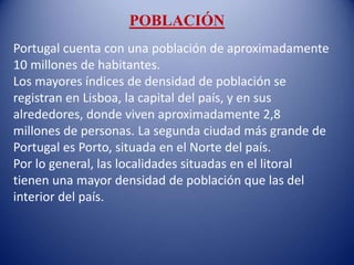 POBLACIÓN
Portugal cuenta con una población de aproximadamente
10 millones de habitantes.
Los mayores índices de densidad de población se
registran en Lisboa, la capital del país, y en sus
alrededores, donde viven aproximadamente 2,8
millones de personas. La segunda ciudad más grande de
Portugal es Porto, situada en el Norte del país.
Por lo general, las localidades situadas en el litoral
tienen una mayor densidad de población que las del
interior del país.
 