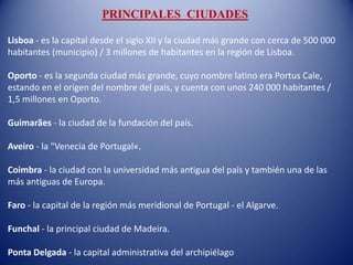 PRINCIPALES CIUDADES
Lisboa - es la capital desde el siglo XII y la ciudad más grande con cerca de 500 000
habitantes (municipio) / 3 millones de habitantes en la región de Lisboa.
Oporto - es la segunda ciudad más grande, cuyo nombre latino era Portus Cale,
estando en el origen del nombre del país, y cuenta con unos 240 000 habitantes /
1,5 millones en Oporto.
Guimarães - la ciudad de la fundación del país.
Aveiro - la "Venecia de Portugal«.
Coimbra - la ciudad con la universidad más antigua del país y también una de las
más antiguas de Europa.
Faro - la capital de la región más meridional de Portugal - el Algarve.
Funchal - la principal ciudad de Madeira.
Ponta Delgada - la capital administrativa del archipiélago
 