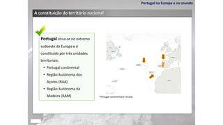Portugal na Europa e no mundo
A constituição do território nacional
Portugal situa-se no extremo
sudoeste da Europa e é
constituído por três unidades
territoriais:
• Portugal continental
• Região Autónoma dos
Açores (RAA)
• Região Autónoma da
Madeira (RAM) Portugal continental e insular.
 