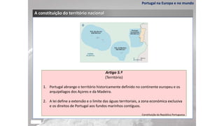 Portugal na Europa e no mundo
A constituição do território nacional
Artigo 5.º
(Território)
1. Portugal abrange o território historicamente definido no continente europeu e os
arquipélagos dos Açores e da Madeira.
2. A lei define a extensão e o limite das águas territoriais, a zona económica exclusiva
e os direitos de Portugal aos fundos marinhos contíguos.
Constituição da República Portuguesa
 